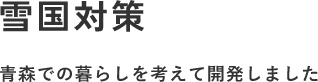 雪国対策 青森での暮らしを考えて開発しました